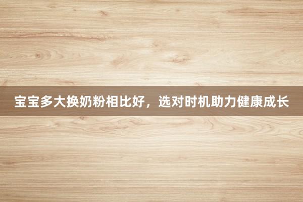宝宝多大换奶粉相比好，选对时机助力健康成长