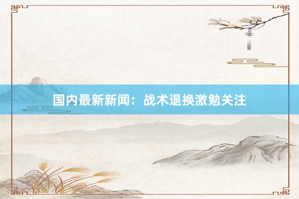 国内最新新闻：战术退换激勉关注