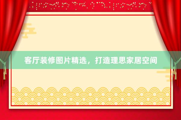 客厅装修图片精选，打造理思家居空间